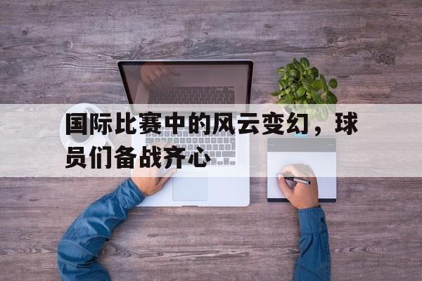 国际比赛中的风云变幻，球员们备战齐心的简单介绍